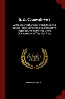 Irish Come-all-ye's: A Repository Of Ancient Irish Songs And Ballads--comprising Patriotic, Descriptive, Historical And