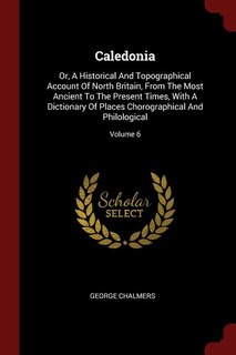 Caledonia: Or, A Historical And Topographical Account Of North Britain, From The Most Ancient To The Present T