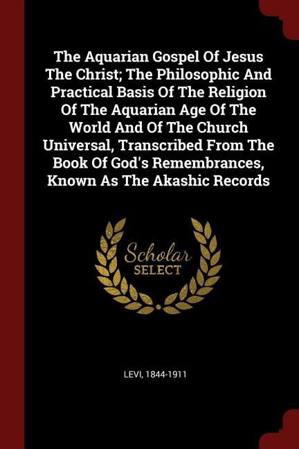 The Aquarian Gospel Of Jesus The Christ; The Philosophic And Practical Basis Of The Religion Of The Aquarian Age Of The World And Of The Church Universal, Transcribed From The Book Of God's Remembrances, Known As The Akashic Records