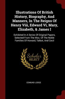 Illustrations Of British History, Biography, And Manners, In The Reigns Of Henry Viii, Edward Vi, Mary, Elizabeth, & James I: Exhibited In A Series Of Original Papers, Selected From The Mss. Of The Noble Families Of Howard, T