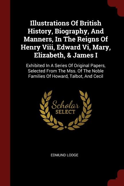 Illustrations Of British History, Biography, And Manners, In The Reigns Of Henry Viii, Edward Vi, Mary, Elizabeth, & James I: Exhibited In A Series Of Original Papers, Selected From The Mss. Of The Noble Families Of Howard, T