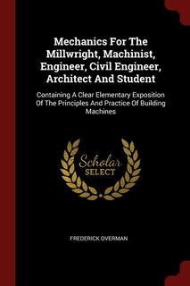 Mechanics For The Millwright, Machinist, Engineer, Civil Engineer, Architect And Student: Containing A Clear Elementary Exposition Of The Principles And Practice Of Building Machines