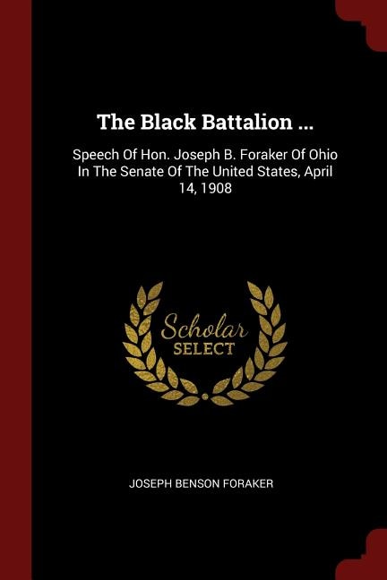 The Black Battalion ...: Speech Of Hon. Joseph B. Foraker Of Ohio In The Senate Of The United States, April 14, 1908