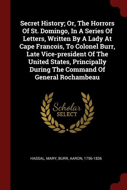 Secret History; Or, The Horrors Of St. Domingo, In A Series Of Letters, Written By A Lady At Cape Francois, To Colonel Burr, Late Vice-president Of The United States, Principally During The Command Of General Rochambeau