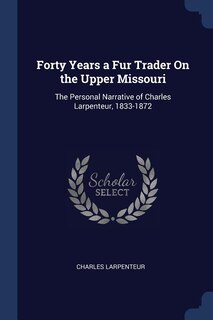 Forty Years a Fur Trader On the Upper Missouri: The Personal Narrative of Charles Larpenteur, 1833-1872