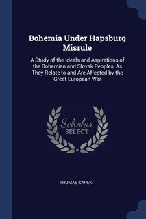 Bohemia Under Hapsburg Misrule: A Study of the Ideals and Aspirations of the Bohemian and Slovak Peoples, As They Relate to and Are