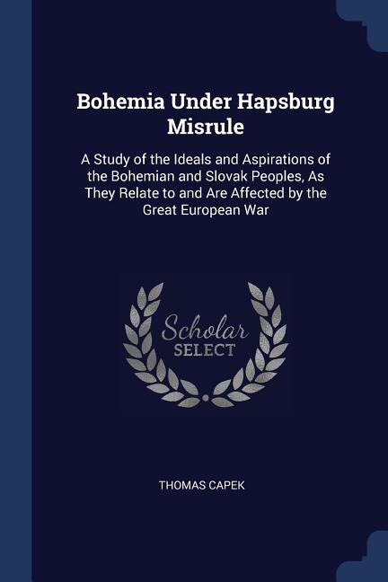 Bohemia Under Hapsburg Misrule: A Study of the Ideals and Aspirations of the Bohemian and Slovak Peoples, As They Relate to and Are
