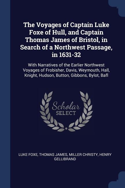 The Voyages of Captain Luke Foxe of Hull, and Captain Thomas James of Bristol, in Search of a Northwest Passage, in 1631-32: With Narratives of the Earlier Northwest Voyages of Frobisher, Davis, Weymouth, Hall, Knight, Hudso