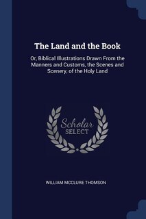 The Land and the Book: Or, Biblical Illustrations Drawn From the Manners and Customs, the Scenes and Scenery, of the Holy