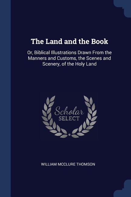 The Land and the Book: Or, Biblical Illustrations Drawn From the Manners and Customs, the Scenes and Scenery, of the Holy