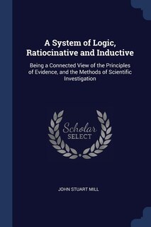 A System of Logic, Ratiocinative and Inductive: Being a Connected View of the Principles of Evidence, and the Methods of Scientific Investigation