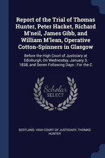 Report of the Trial of Thomas Hunter, Peter Hacket, Richard M'neil, James Gibb, and William M'lean, Operative Cotton-Spinners in Glasgow: Before the High Court of Justiciary at Edinburgh, On Wednesday, January 3, 1838, and Seven Followin