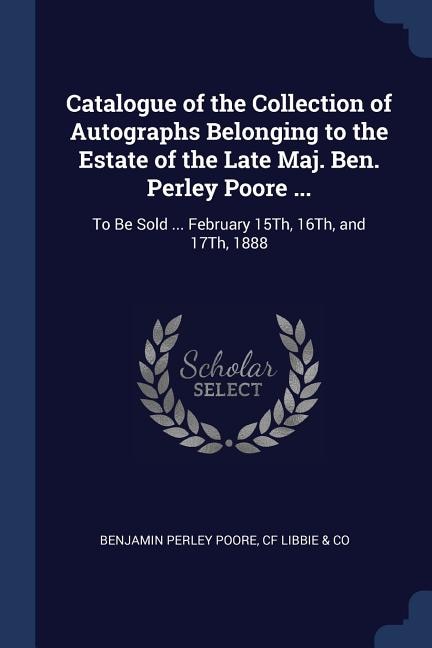 Catalogue of the Collection of Autographs Belonging to the Estate of the Late Maj. Ben. Perley Poore ...: To Be Sold ... February 15Th, 16Th, and 17Th, 1888