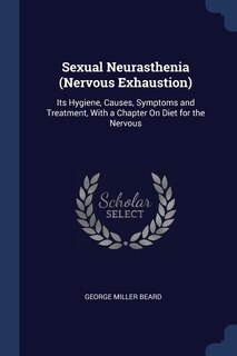 Sexual Neurasthenia (Nervous Exhaustion): Its Hygiene, Causes, Symptoms and Treatment, With a Chapter On Diet for the Nervous