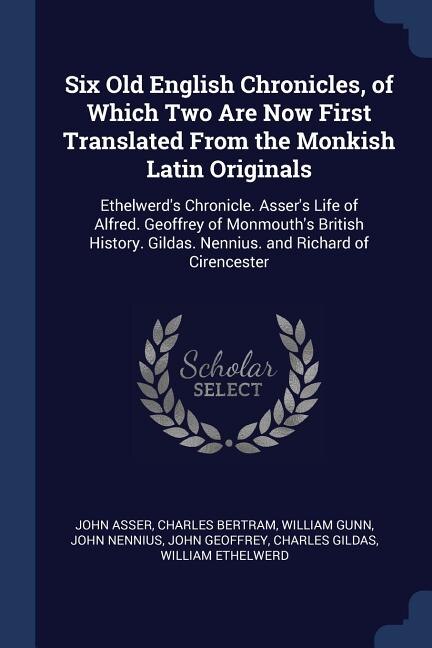 Six Old English Chronicles, of Which Two Are Now First Translated From the Monkish Latin Originals: Ethelwerd's Chronicle. Asser's Life of Alfred. Geoffrey of Monmouth's British History. Gildas. Nenn
