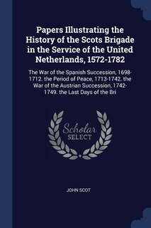 Papers Illustrating the History of the Scots Brigade in the Service of the United Netherlands, 1572-1782: The War of the Spanish Succession, 1698-1712. the Period of Peace, 1713-1742. the War of the Austri