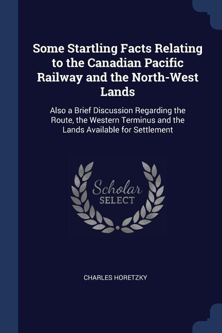 Some Startling Facts Relating to the Canadian Pacific Railway and the North-West Lands: Also a Brief Discussion Regarding the Route, the Western Terminus and the Lands Available for Settl