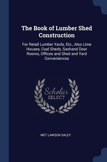 The Book of Lumber Shed Construction: For Retail Lumber Yards, Etc., Also Lime Houses, Coal Sheds, Sashand Door Rooms, Offices and Shed a