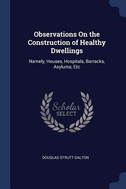 Observations On the Construction of Healthy Dwellings: Namely, Houses, Hospitals, Barracks, Asylums, Etc