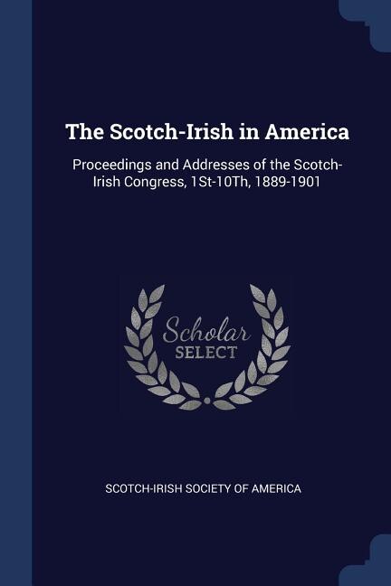 The Scotch-Irish in America: Proceedings and Addresses of the Scotch-Irish Congress, 1St-10Th, 1889-1901