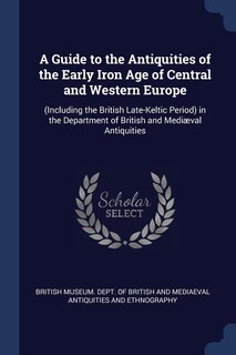 A Guide to the Antiquities of the Early Iron Age of Central and Western Europe: (Including the British Late-Keltic Period) in the Department of British and Mediæval Antiquities