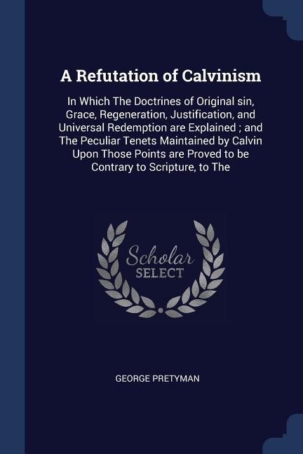 A Refutation of Calvinism: In Which The Doctrines of Original sin, Grace, Regeneration, Justification, and Universal Redemptio