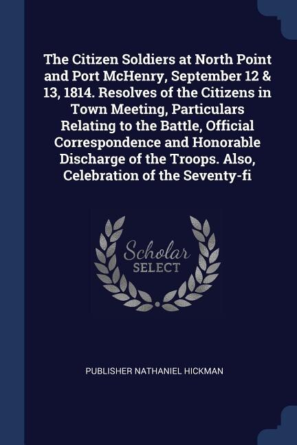 Couverture_The Citizen Soldiers at North Point and Port McHenry, September 12 & 13, 1814. Resolves of the Citizens in Town Meeting, Particulars Relating to the Battle, Official Correspondence and Honorable Discharge of the Troops. Also, Celebration of the Seventy-fi