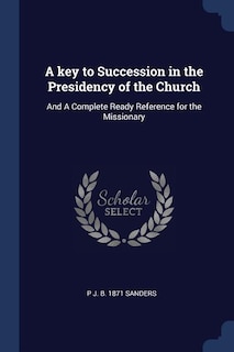 A key to Succession in the Presidency of the Church: And A Complete Ready Reference for the Missionary