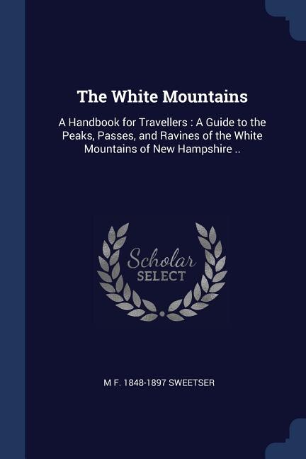 The White Mountains: A Handbook for Travellers : A Guide to the Peaks, Passes, and Ravines of the White Mountains of New