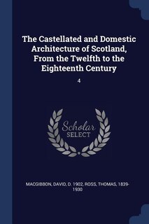 The Castellated and Domestic Architecture of Scotland, From the Twelfth to the Eighteenth Century: 4