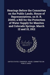 Front cover_Hearings Before the Committee on the Public Lands, House of Representatives, on H. R. 20493, a Bill for the Protection of Water Supply for Manitou and Colorado Springs. March 12 and 15, 1912