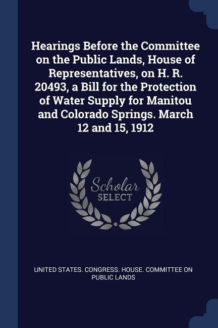 Front cover_Hearings Before the Committee on the Public Lands, House of Representatives, on H. R. 20493, a Bill for the Protection of Water Supply for Manitou and Colorado Springs. March 12 and 15, 1912