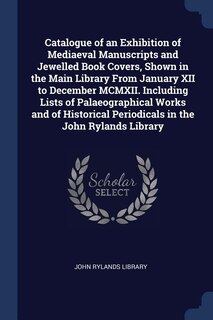 Front cover_Catalogue of an Exhibition of Mediaeval Manuscripts and Jewelled Book Covers, Shown in the Main Library From January XII to December MCMXII. Including Lists of Palaeographical Works and of Historical Periodicals in the John Rylands Library