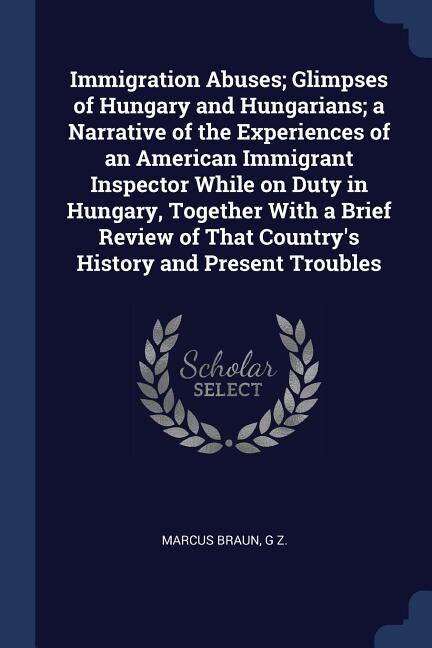 Front cover_Immigration Abuses; Glimpses of Hungary and Hungarians; a Narrative of the Experiences of an American Immigrant Inspector While on Duty in Hungary, Together With a Brief Review of That Country's History and Present Troubles