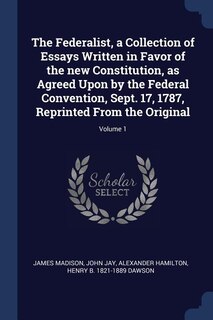 The Federalist, a Collection of Essays Written in Favor of the new Constitution, as Agreed Upon by the Federal Convention, Sept. 17, 1787, Reprinted From the Original; Volume 1