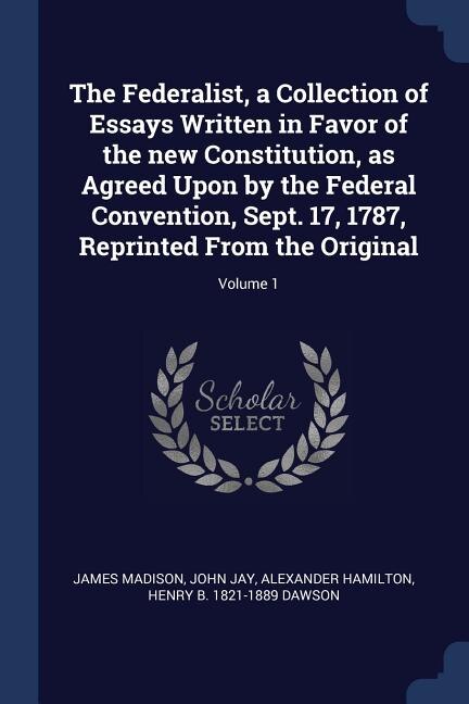 The Federalist, a Collection of Essays Written in Favor of the new Constitution, as Agreed Upon by the Federal Convention, Sept. 17, 1787, Reprinted From the Original; Volume 1
