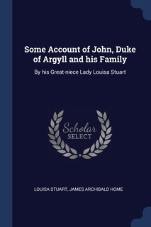 Some Account of John, Duke of Argyll and his Family: By his Great-niece Lady Louisa Stuart