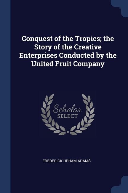 Front cover_Conquest of the Tropics; the Story of the Creative Enterprises Conducted by the United Fruit Company