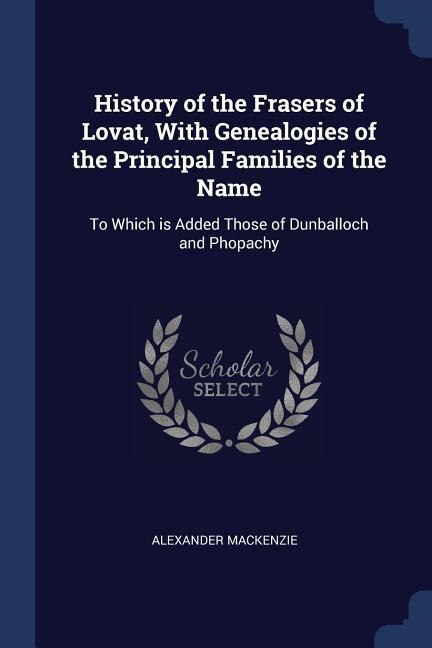 History of the Frasers of Lovat, With Genealogies of the Principal Families of the Name: To Which is Added Those of Dunballoch and Phopachy