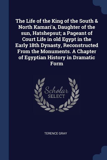 Front cover_The Life of the King of the South & North Kamari'a, Daughter of the sun, Hatshepsut; a Pageant of Court Life in old Egypt in the Early 18th Dynasty, Reconstructed From the Monuments. A Chapter of Egyptian History in Dramatic Form