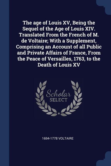 Front cover_The age of Louis XV, Being the Sequel of the Age of Louis XIV. Translated From the French of M. de Voltaire; With a Supplement, Comprising an Account of all Public and Private Affairs of France, From the Peace of Versailles, 1763, to the Death of Louis XV