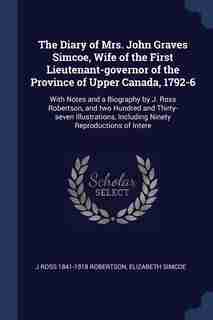 The Diary of Mrs. John Graves Simcoe, Wife of the First Lieutenant-governor of the Province of Upper Canada, 1792-6: With Notes and a Biography by J. Ross Robertson, and two Hundred and Thirty-seven Illustrations, In by J Ross 1841-1918 Robertson