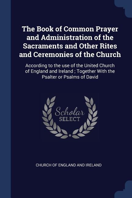 The Book of Common Prayer and Administration of the Sacraments and Other Rites and Ceremonies of the Church: According to the use of the United Church of England and Ireland ; Together With the Psalter or Psa