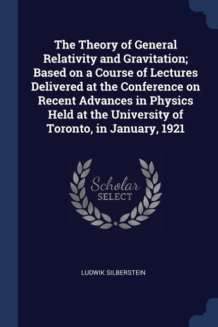 The Theory of General Relativity and Gravitation; Based on a Course of Lectures Delivered at the Conference on Recent Advances in Physics Held at the University of Toronto, in January, 1921