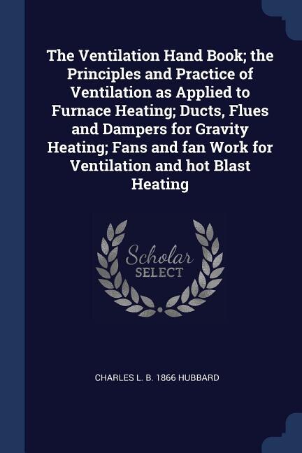The Ventilation Hand Book; the Principles and Practice of Ventilation as Applied to Furnace Heating; Ducts, Flues and Dampers for Gravity Heating; Fans and fan Work for Ventilation and hot Blast Heating