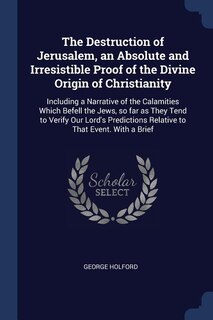 The Destruction of Jerusalem, an Absolute and Irresistible Proof of the Divine Origin of Christianity: Including a Narrative of the Calamities Which Befell the Jews, so far as They Tend to Verify Our Lo