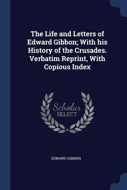 The Life and Letters of Edward Gibbon; With his History of the Crusades. Verbatim Reprint, With Copious Index