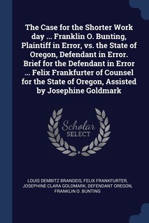 The Case for the Shorter Work day ... Franklin O. Bunting, Plaintiff in Error, vs. the State of Oregon, Defendant in Error. Brief for the Defendant in Error ... Felix Frankfurter of Counsel for the State of Oregon, Assisted by Josephine Goldmark