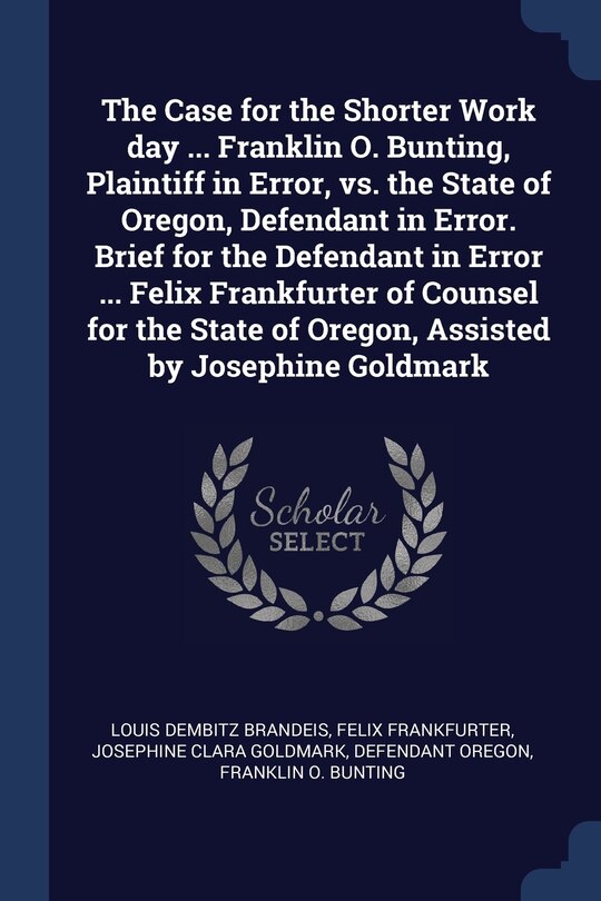 The Case for the Shorter Work day ... Franklin O. Bunting, Plaintiff in Error, vs. the State of Oregon, Defendant in Error. Brief for the Defendant in Error ... Felix Frankfurter of Counsel for the State of Oregon, Assisted by Josephine Goldmark