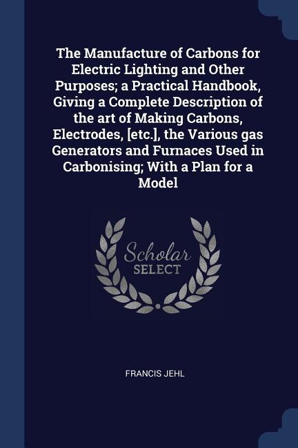 Couverture_The Manufacture of Carbons for Electric Lighting and Other Purposes; a Practical Handbook, Giving a Complete Description of the art of Making Carbons, Electrodes, [etc.], the Various gas Generators and Furnaces Used in Carbonising; With a Plan for a Model